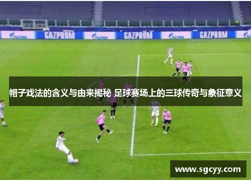 帽子戏法的含义与由来揭秘 足球赛场上的三球传奇与象征意义